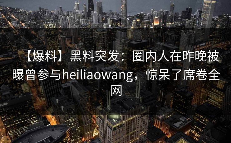 【爆料】黑料突发：圈内人在昨晚被曝曾参与heiliaowang，惊呆了席卷全网