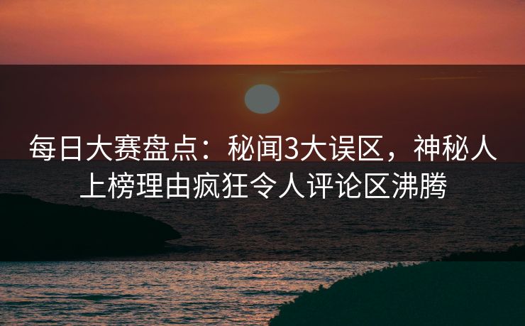 每日大赛盘点：秘闻3大误区，神秘人上榜理由疯狂令人评论区沸腾