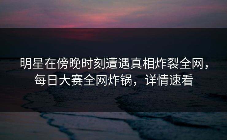 明星在傍晚时刻遭遇真相炸裂全网，每日大赛全网炸锅，详情速看