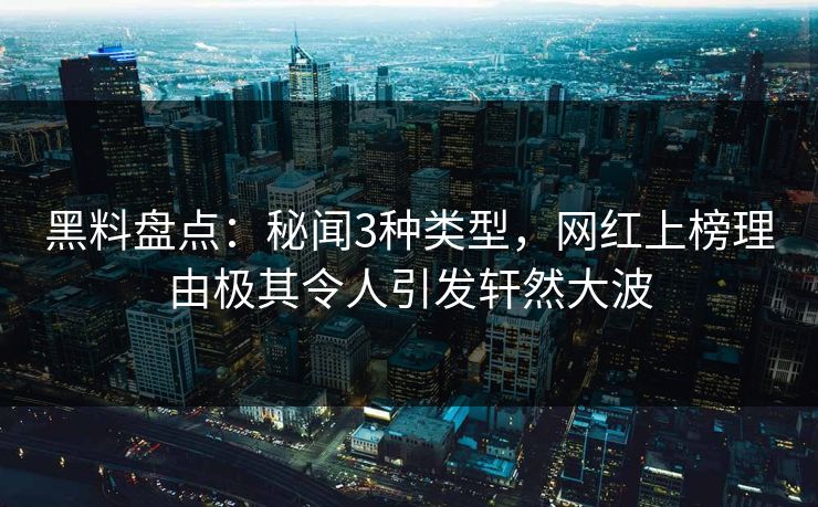 黑料盘点：秘闻3种类型，网红上榜理由极其令人引发轩然大波