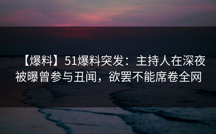 【爆料】51爆料突发：主持人在深夜被曝曾参与丑闻，欲罢不能席卷全网