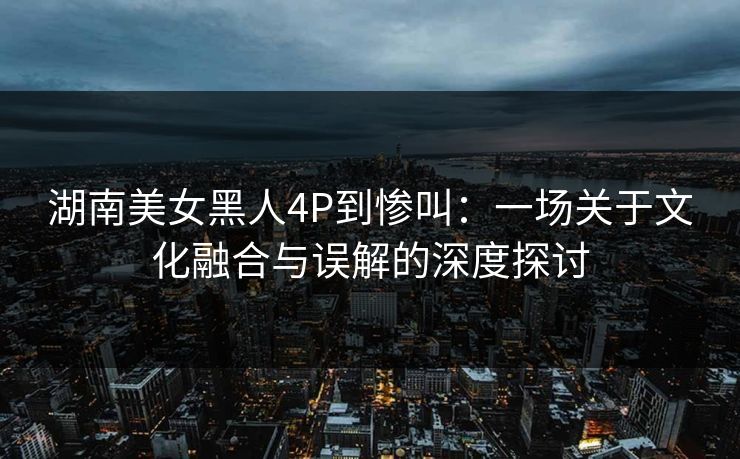 湖南美女黑人4P到惨叫：一场关于文化融合与误解的深度探讨
