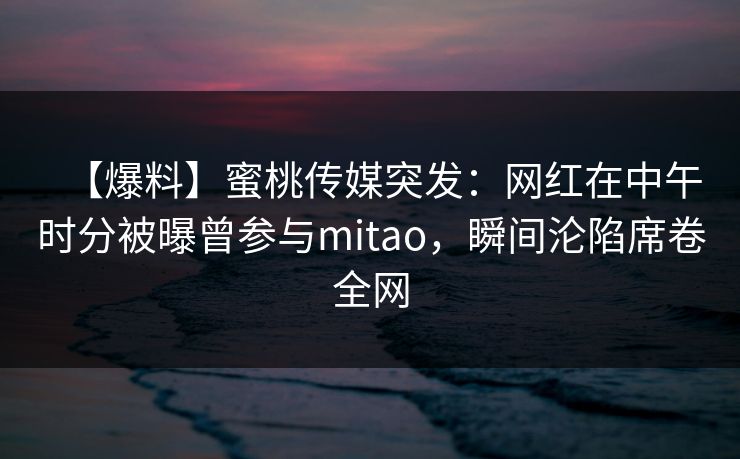 【爆料】蜜桃传媒突发：网红在中午时分被曝曾参与mitao，瞬间沦陷席卷全网