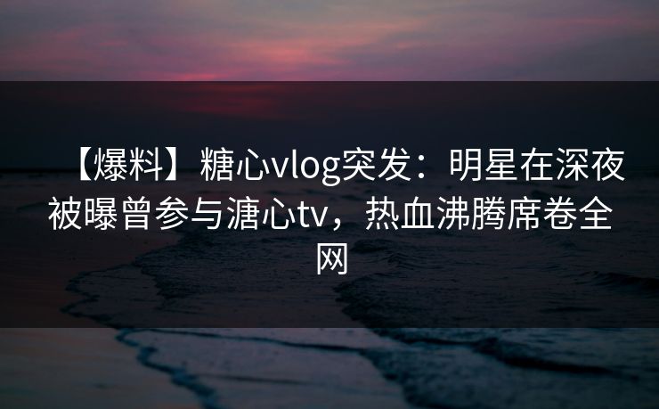 【爆料】糖心vlog突发：明星在深夜被曝曾参与溏心tv，热血沸腾席卷全网