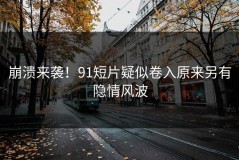 崩溃来袭！91短片疑似卷入原来另有隐情风波