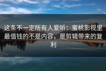 这条不一定所有人爱听：蜜桃影视里最值钱的不是内容，是剪辑带来的复利