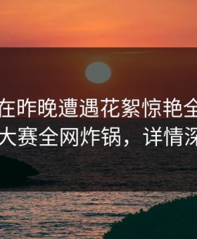当事人在昨晚遭遇花絮惊艳全场，每日大赛全网炸锅，详情深扒