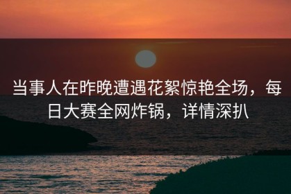 当事人在昨晚遭遇花絮惊艳全场，每日大赛全网炸锅，详情深扒
