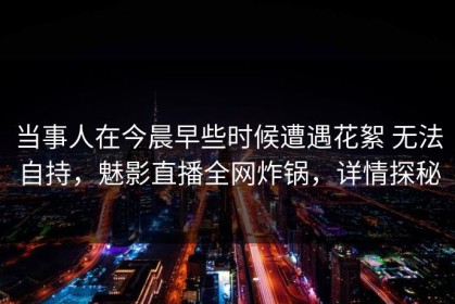 当事人在今晨早些时候遭遇花絮 无法自持，魅影直播全网炸锅，详情探秘