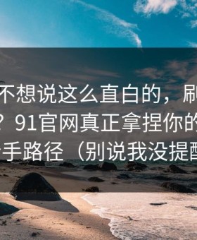 我本来不想说这么直白的，刷着刷着就上头？91官网真正拿捏你的其实是新手路径（别说我没提醒）