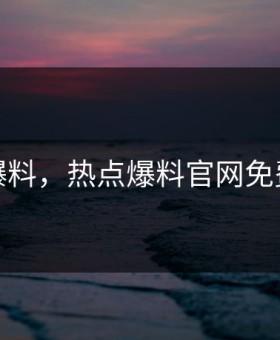 热点爆料，热点爆料官网免费爆料