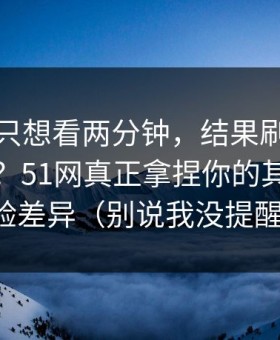 我本来只想看两分钟，结果刷着刷着就上头？51网真正拿捏你的其实是体验差异（别说我没提醒）