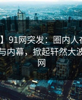 【爆料】91网突发：圈内人在昨晚被曝曾参与内幕，掀起轩然大波席卷全网