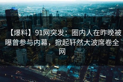 【爆料】91网突发：圈内人在昨晚被曝曾参与内幕，掀起轩然大波席卷全网