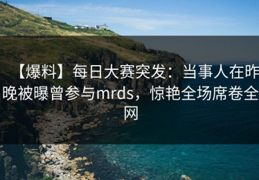 【爆料】每日大赛突发：当事人在昨晚被曝曾参与mrds，惊艳全场席卷全网