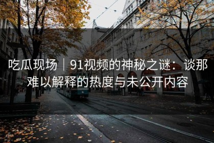 吃瓜现场｜91视频的神秘之谜：谈那难以解释的热度与未公开内容
