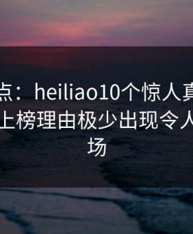 黑料盘点：heiliao10个惊人真相，业内人士上榜理由极少出现令人惊艳全场