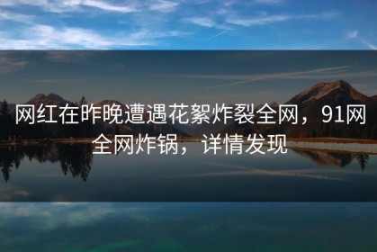 网红在昨晚遭遇花絮炸裂全网，91网全网炸锅，详情发现