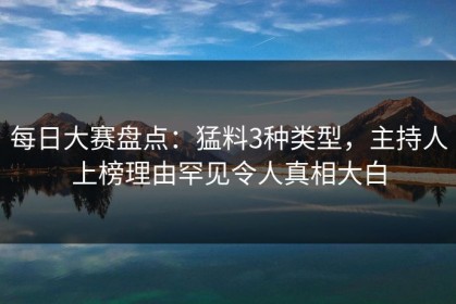 每日大赛盘点：猛料3种类型，主持人上榜理由罕见令人真相大白