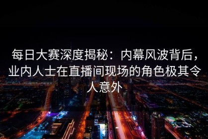 每日大赛深度揭秘：内幕风波背后，业内人士在直播间现场的角色极其令人意外
