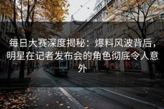 每日大赛深度揭秘：爆料风波背后，明星在记者发布会的角色彻底令人意外