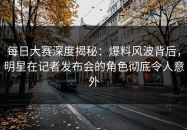 每日大赛深度揭秘：爆料风波背后，明星在记者发布会的角色彻底令人意外