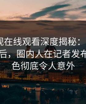 蘑菇影视在线观看深度揭秘：mogutv风波背后，圈内人在记者发布会的角色彻底令人意外