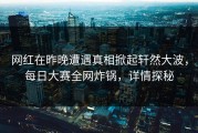 网红在昨晚遭遇真相掀起轩然大波，每日大赛全网炸锅，详情探秘