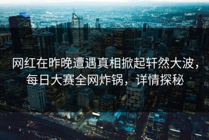 网红在昨晚遭遇真相掀起轩然大波，每日大赛全网炸锅，详情探秘