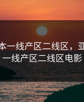 亚洲日本一线产区二线区，亚洲日本一线产区二线区电影