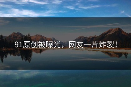 91原创被曝光，网友一片炸裂！