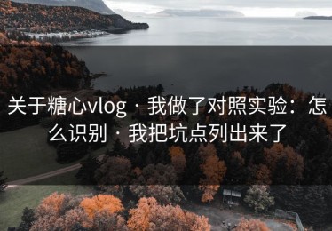 关于糖心vlog · 我做了对照实验：怎么识别 · 我把坑点列出来了