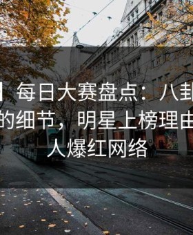 【爆料】每日大赛盘点：八卦7个你从没注意的细节，明星上榜理由极其令人爆红网络