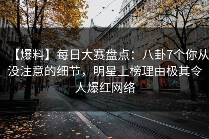 【爆料】每日大赛盘点：八卦7个你从没注意的细节，明星上榜理由极其令人爆红网络
