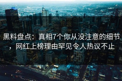黑料盘点：真相7个你从没注意的细节，网红上榜理由罕见令人热议不止