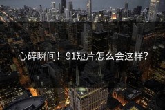 心碎瞬间！91短片怎么会这样？