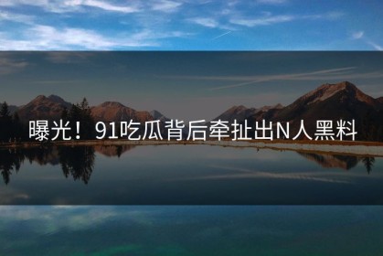 曝光！91吃瓜背后牵扯出N人黑料