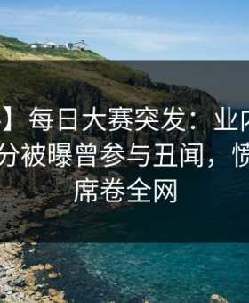 【爆料】每日大赛突发：业内人士在中午时分被曝曾参与丑闻，愤怒声讨席卷全网