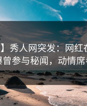 【爆料】秀人网突发：网红在中午时分被曝曾参与秘闻，动情席卷全网