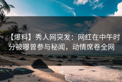 【爆料】秀人网突发：网红在中午时分被曝曾参与秘闻，动情席卷全网