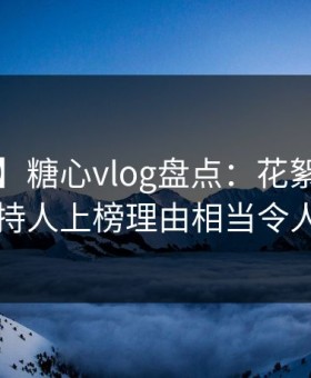 【爆料】糖心vlog盘点：花絮5大爆点，主持人上榜理由相当令人心跳