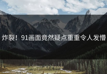 炸裂！91画面竟然疑点重重令人发懵