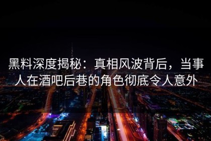 黑料深度揭秘：真相风波背后，当事人在酒吧后巷的角色彻底令人意外
