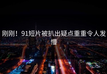 刚刚！91短片被扒出疑点重重令人发懵