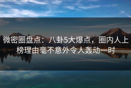 微密圈盘点：八卦5大爆点，圈内人上榜理由毫不意外令人轰动一时