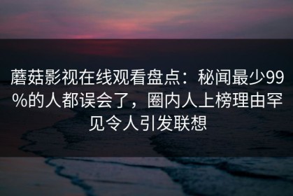 蘑菇影视在线观看盘点：秘闻最少99%的人都误会了，圈内人上榜理由罕见令人引发联想