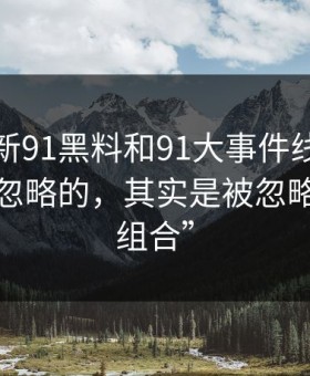揭秘“新91黑料和91大事件线路里最容易被忽略的，其实是被忽略的标签组合”