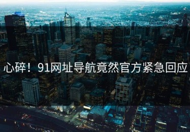 心碎！91网址导航竟然官方紧急回应