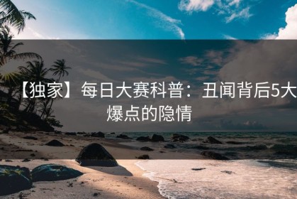 【独家】每日大赛科普：丑闻背后5大爆点的隐情