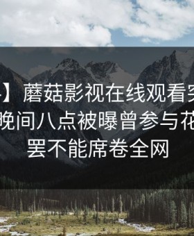 【爆料】蘑菇影视在线观看突发：当事人在晚间八点被曝曾参与花絮，欲罢不能席卷全网